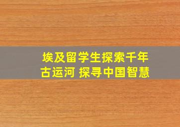 埃及留学生探索千年古运河 探寻中国智慧